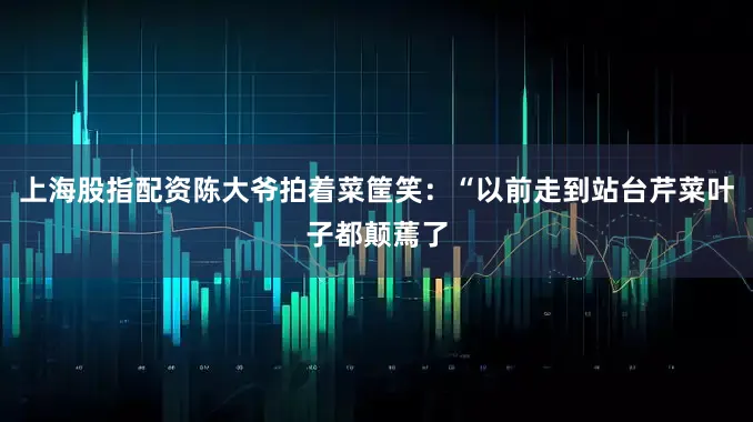 上海股指配资陈大爷拍着菜筐笑：“以前走到站台芹菜叶子都颠蔫了