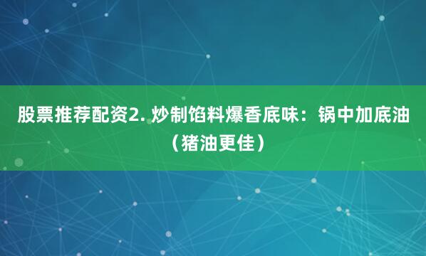 股票推荐配资2. 炒制馅料爆香底味：锅中加底油（猪油更佳）