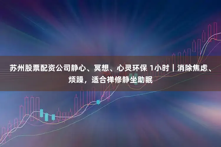 苏州股票配资公司静心、冥想、心灵环保 1小时｜消除焦虑、烦躁，适合禅修静坐助眠