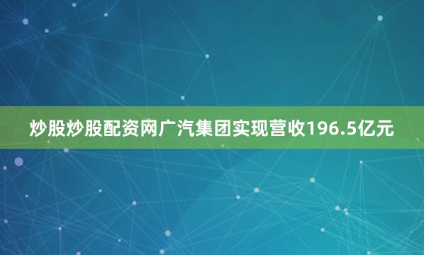 炒股炒股配资网广汽集团实现营收196.5亿元