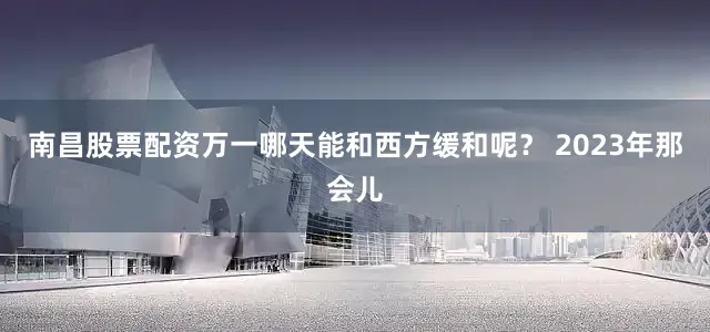 南昌股票配资万一哪天能和西方缓和呢？ 2023年那会儿
