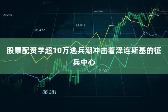 股票配资学超10万逃兵潮冲击着泽连斯基的征兵中心