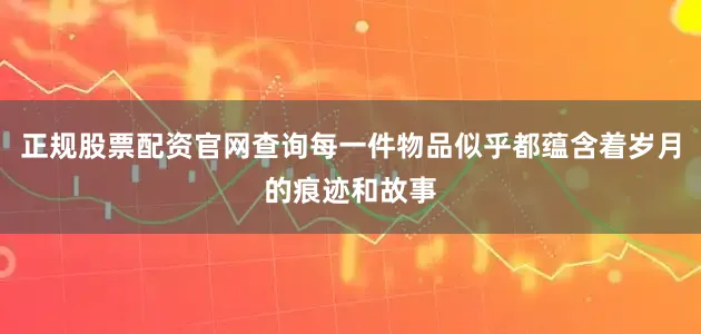 正规股票配资官网查询每一件物品似乎都蕴含着岁月的痕迹和故事