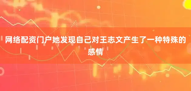 网络配资门户她发现自己对王志文产生了一种特殊的感情